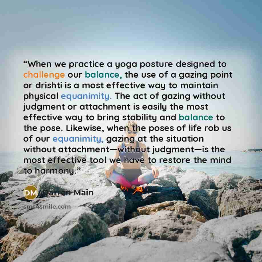 “When we practice a yoga posture designed to challenge our balance, the use of a gazing point or drishti is a most effective way to maintain physical equanimity. The act of gazing without judgment or attachment is easily the most effective way to bring stability and balance to the pose. Likewise…” quote by Darren Main
