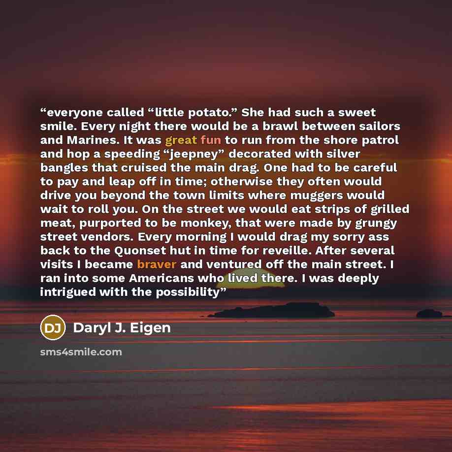 “everyone called “little potato.” She had such a sweet smile. Every night there would be a brawl between sailors and Marines. It was great fun to run from the shore patrol and hop a speeding “jeepney” decorated with silver bangles that cruised the main drag. One had to be careful to pay and leap…” quote by Daryl J. Eigen