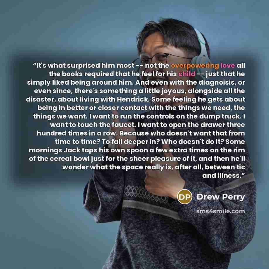 “It's what surprised him most -- not the overpowering love all the books required that he feel for his child -- just that he simply liked being around him. And even with the diagnoisis, or even since, there's something a little joyous, alongside all the disaster, about living with Hendrick. Some…” quote by Drew Perry