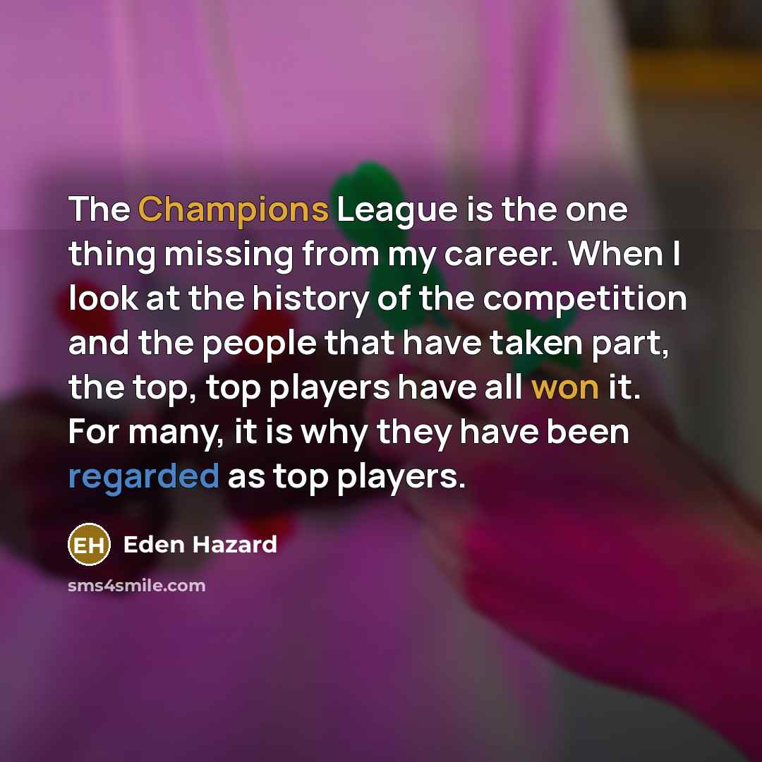 “The Champions League is the one thing missing from my career. When I look at the history of the competition and the people that have taken part, the top, top players have all won it. For many, it is why they have been regarded as top players.” quote by Eden Hazard