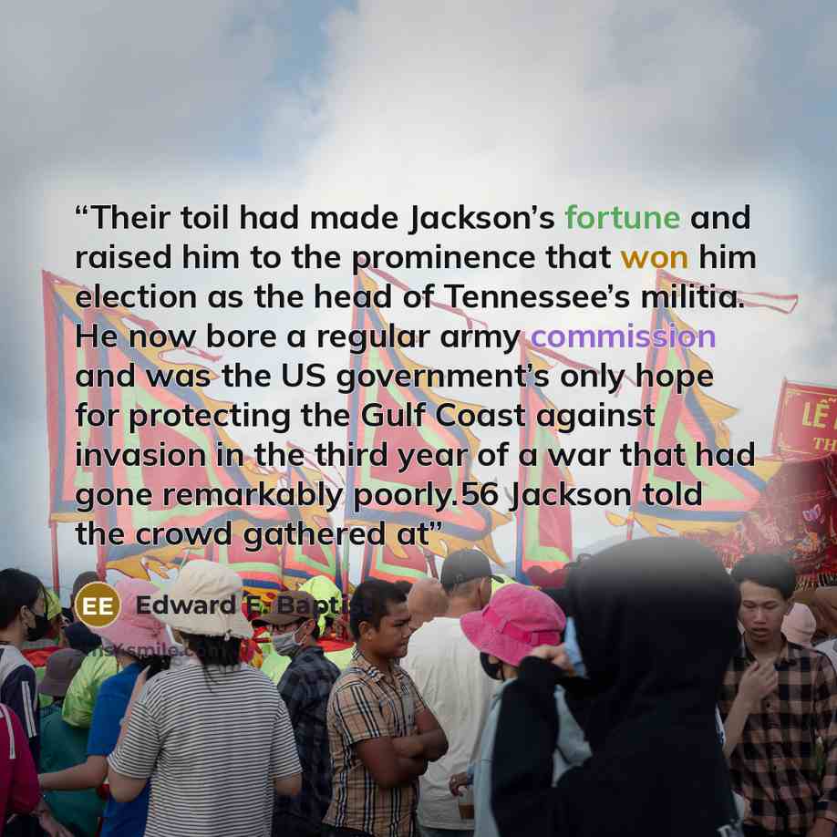 “Their toil had made Jackson’s fortune and raised him to the prominence that won him election as the head of Tennessee’s militia. He now bore a regular army commission and was the US government’s only hope for protecting the Gulf Coast against invasion in the third year of a war that had gone…” quote by Edward E. Baptist