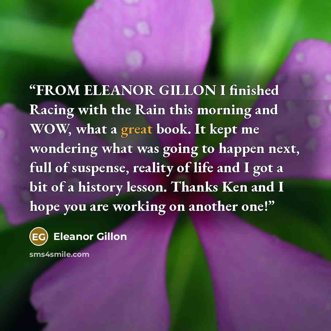 “FROM ELEANOR GILLON I finished Racing with the Rain this morning and WOW, what a great book. It kept me wondering what was going to happen next, full of suspense, reality of life and I got a bit of a history lesson. Thanks Ken and I hope you are working on another one!” quote by Eleanor Gillon