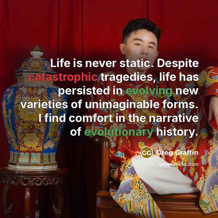 “Life is never static. Despite catastrophic tragedies, life has persisted in evolving new varieties of unimaginable forms. I find comfort in the narrative of evolutionary history.” quote by Greg Graffin