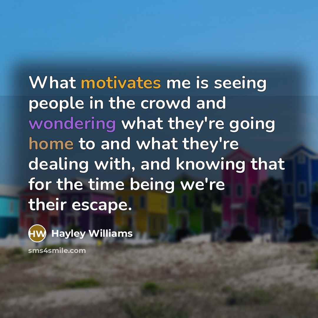 “What motivates me is seeing people in the crowd and wondering what they're going home to and what they're dealing with, and knowing that for the time being we're their escape.” quote by Hayley Williams