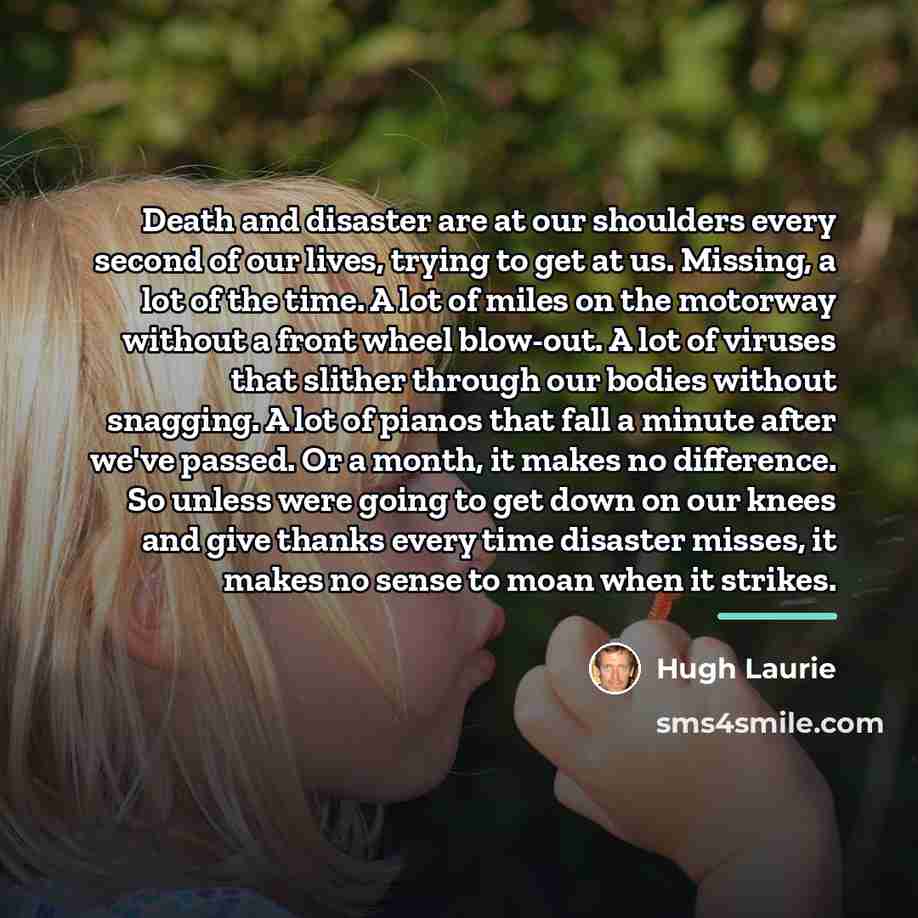 “Death and disaster are at our shoulders every second of…” quote by Hugh Laurie