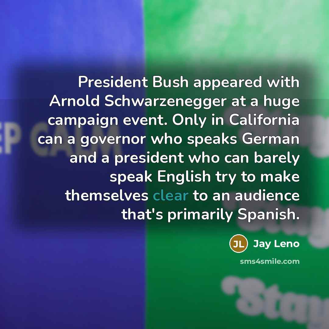 “President Bush appeared with Arnold Schwarzenegger at a huge campaign event. Only in California can a governor who speaks German and a president who can barely speak English try to make themselves clear to an audience that's primarily Spanish.” quote by Jay Leno