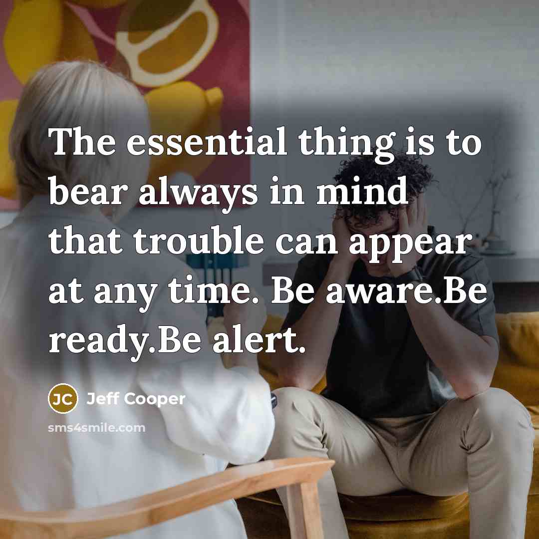 “The essential thing is to bear always in mind that trouble can appear at any time. Be aware.Be ready.Be alert.” quote by Jeff Cooper