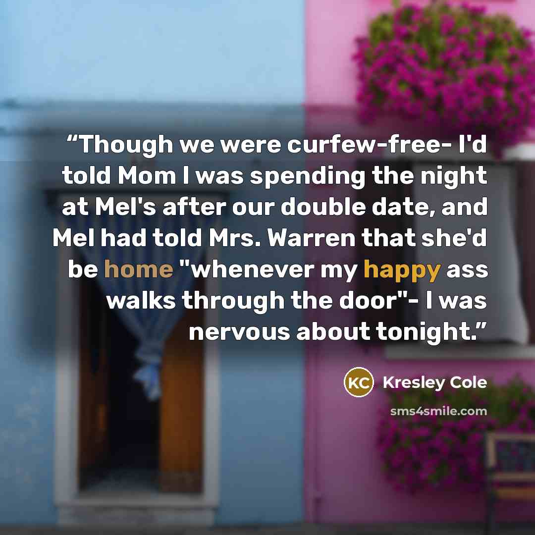 “Though we were curfew-free- I'd told Mom I was spending the night at Mel's after our double date, and Mel had told Mrs. Warren that she'd be home "whenever my happy ass walks through the door"- I was nervous about tonight.” quote by Kresley Cole