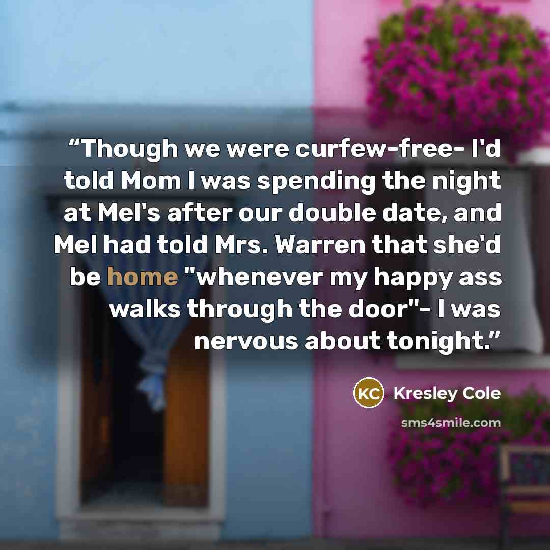 “Though we were curfew-free- I'd told Mom I was spending the night at Mel's after our double date, and Mel had told Mrs. Warren that she'd be home "whenever my happy ass walks through the door"- I was nervous about tonight.” quote by Kresley Cole