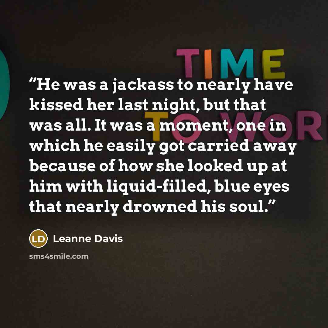 “He was a jackass to nearly have kissed her last night, but that was all. It was a moment, one in which he easily got carried away because of how she looked up at him with liquid-filled, blue eyes that nearly drowned his soul.” quote by Leanne Davis