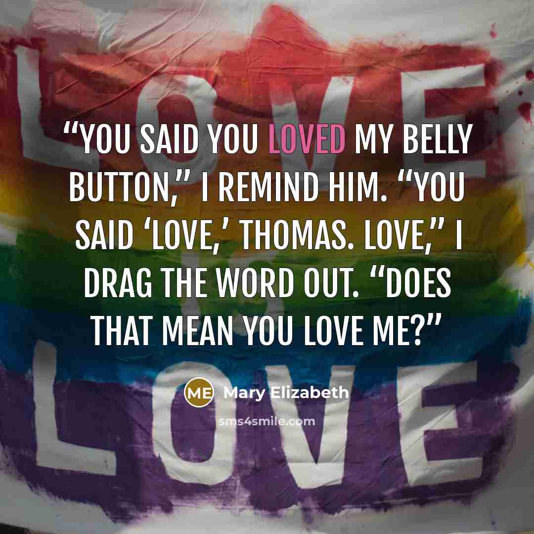 “You said you loved my belly button,” I remind him. “You said ‘love,’ Thomas. Love,” I drag the word out. “Does that mean you love me?” quote by Mary Elizabeth