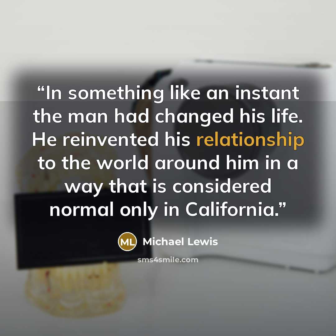 “In something like an instant the man had changed his life. He reinvented his relationship to the world around him in a way that is considered normal only in California.” quote by Michael Lewis