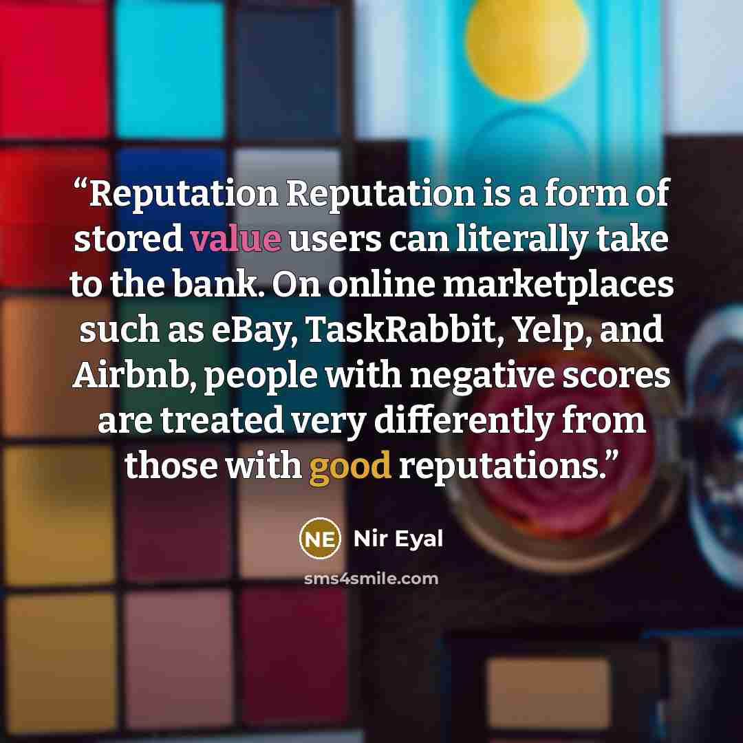 “Reputation Reputation is a form of stored value users can literally take to the bank. On online marketplaces such as eBay, TaskRabbit, Yelp, and Airbnb, people with negative scores are treated very differently from those with good reputations.” quote by Nir Eyal
