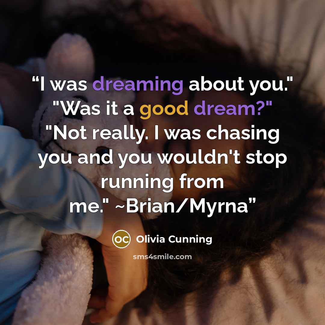 “I was dreaming about you." "Was it a good dream?" "Not really. I was chasing you and you wouldn't stop running from me." ~Brian/Myrna” quote by Olivia Cunning