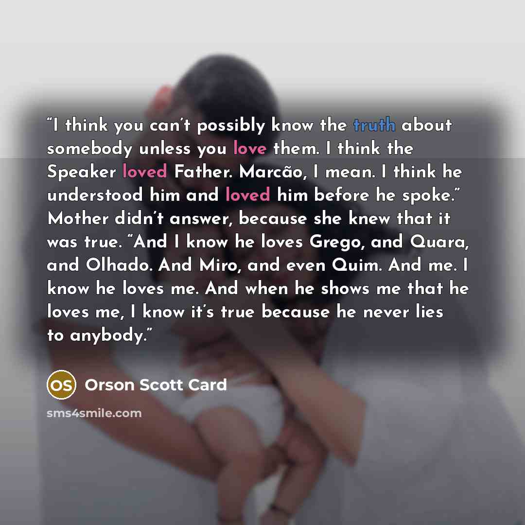 “I think you can’t possibly know the truth about somebody unless you love them. I think the Speaker loved Father. Marcão, I mean. I think he understood him and loved him before he spoke.” Mother didn’t answer, because she knew that it was true. “And I know he loves Grego, and Quara, and Olhado. And…” quote by Orson Scott Card