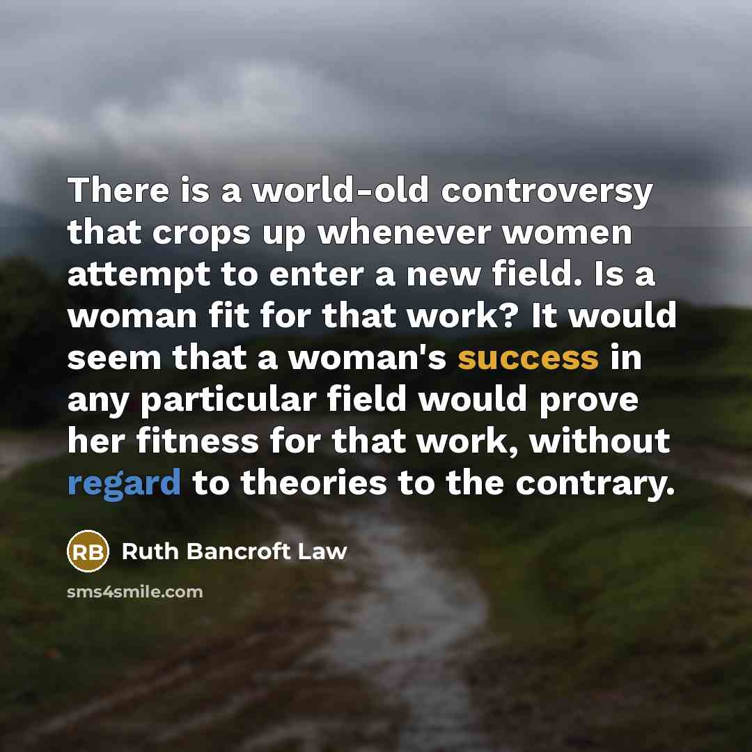 “There is a world-old controversy that crops up whenever women attempt to enter a new field. Is a woman fit for that work? It would seem that a woman's success in any particular field would prove her fitness for that work, without regard to theories to the contrary.” quote by Ruth Bancroft Law