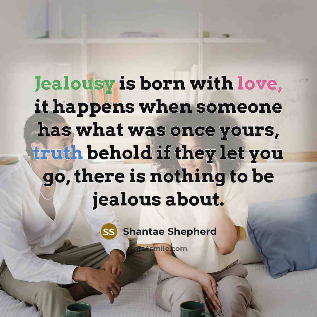 “Jealousy is born with love, it happens when someone has what was once yours, truth behold if they let you go, there is nothing to be jealous about.” quote by Shantae Shepherd