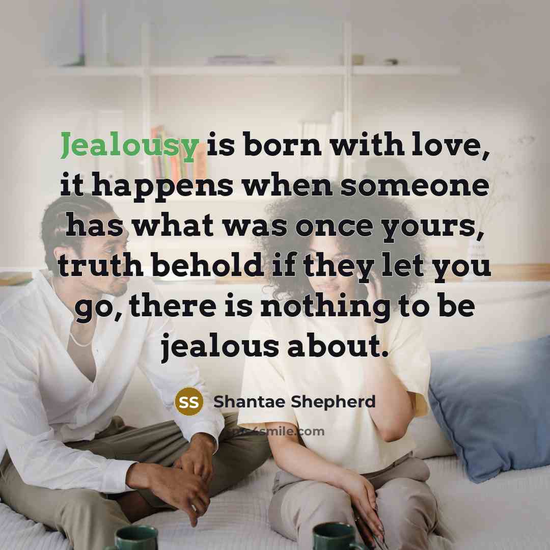 “Jealousy is born with love, it happens when someone has what was once yours, truth behold if they let you go, there is nothing to be jealous about.” quote by Shantae Shepherd