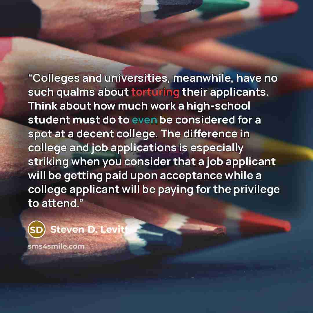 “Colleges and universities, meanwhile, have no such qualms about torturing their applicants. Think about how much work a high-school student must do to even be considered for a spot at a decent college. The difference in college and job applications is especially striking when you consider that a…” quote by Steven D. Levitt
