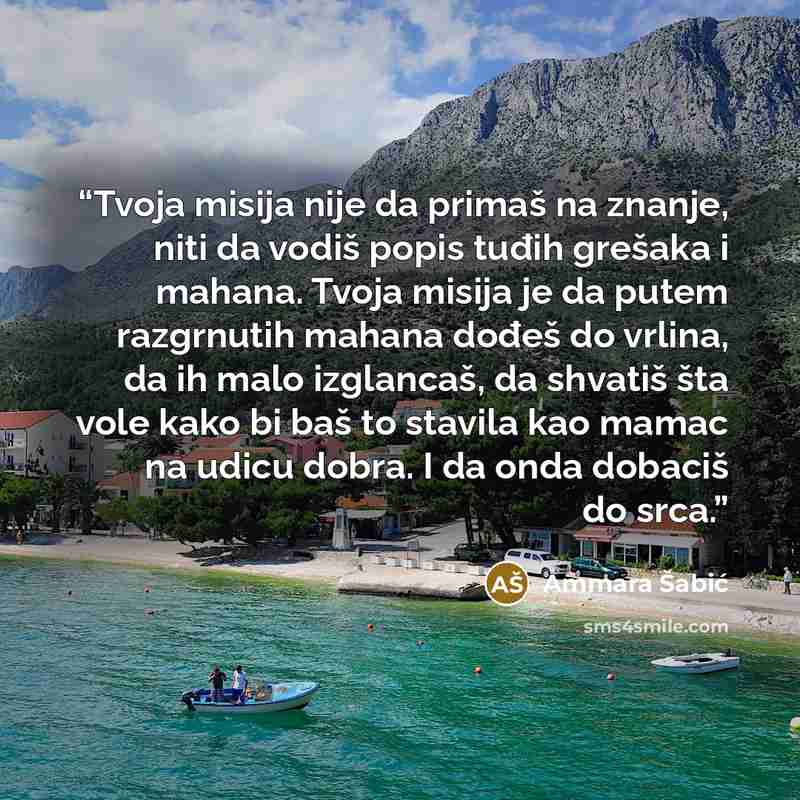 “Tvoja misija nije da primaš na znanje, niti da vodiš popis tuđih grešaka i mahana. Tvoja misija je da putem razgrnutih mahana dođeš do vrlina, da ih malo izglancaš, da shvatiš šta vole kako bi baš to stavila kao mamac na udicu dobra. I da onda dobaciš do srca.” quote by Ammara Šabić