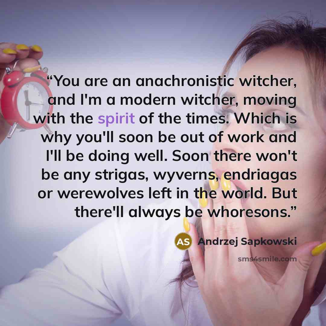 “You are an anachronistic witcher, and I'm a modern witcher, moving with the spirit of the times. Which is why you'll soon be out of work and I'll be doing well. Soon there won't be any strigas, wyverns, endriagas or werewolves left in the world. But there'll always be whoresons.” quote by Andrzej Sapkowski