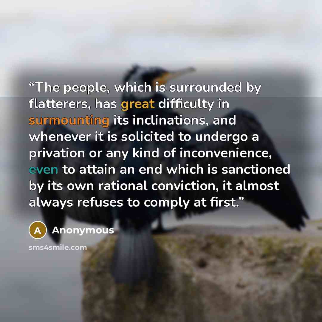 “The people, which is surrounded by flatterers, has great difficulty in surmounting its inclinations, and whenever it is solicited to undergo a privation or any kind of inconvenience, even to attain an end which is sanctioned by its own rational conviction, it almost always refuses to comply at…” quote by Anonymous