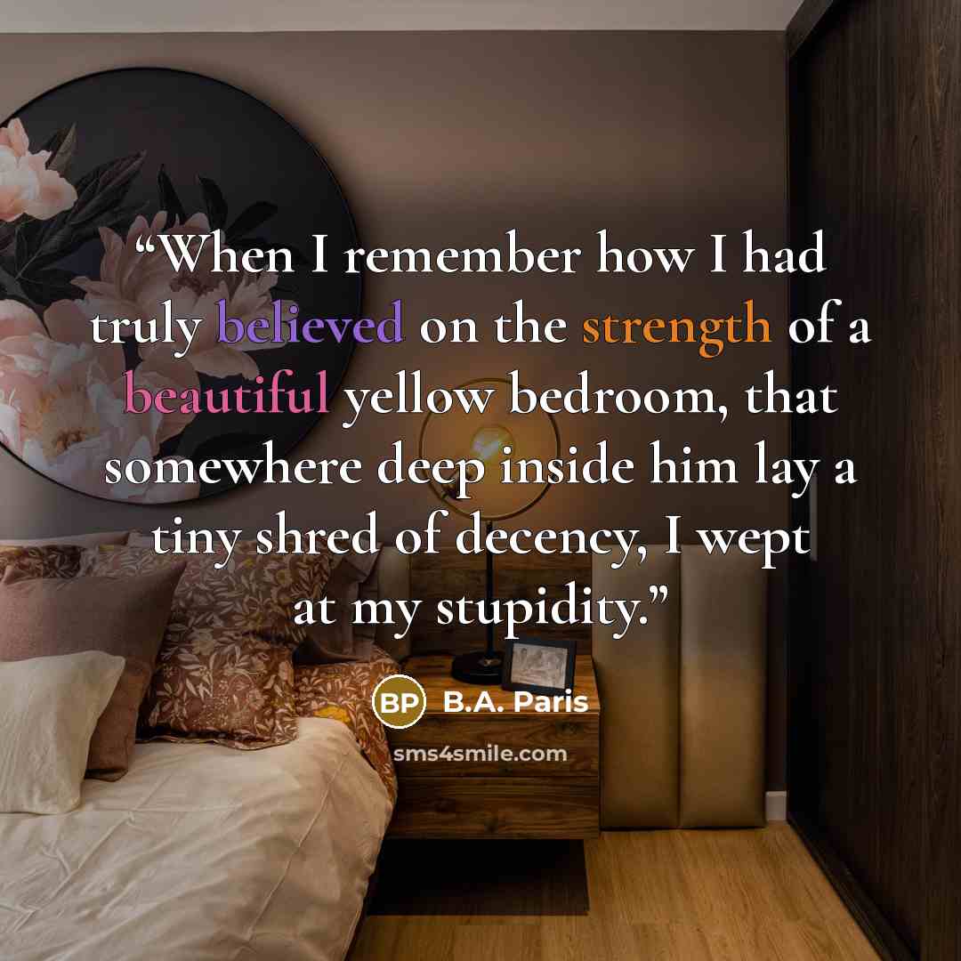 “When I remember how I had truly believed on the strength of a beautiful yellow bedroom, that somewhere deep inside him lay a tiny shred of decency, I wept at my stupidity.” quote by B.A. Paris