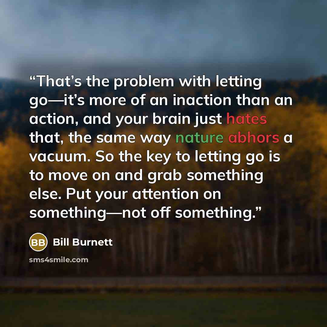 “That’s the problem with letting go—it’s more of an inaction than an action, and your brain just hates that, the same way nature abhors a vacuum. So the key to letting go is to move on and grab something else. Put your attention on something—not off something.” quote by Bill Burnett