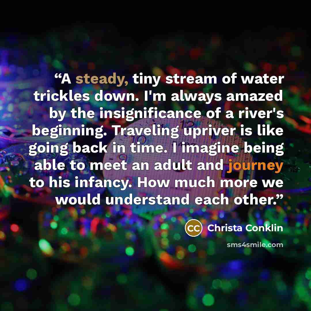 “A steady, tiny stream of water trickles down. I'm always amazed by the insignificance of a river's beginning. Traveling upriver is like going back in time. I imagine being able to meet an adult and journey to his infancy. How much more we would understand each other.” quote by Christa Conklin