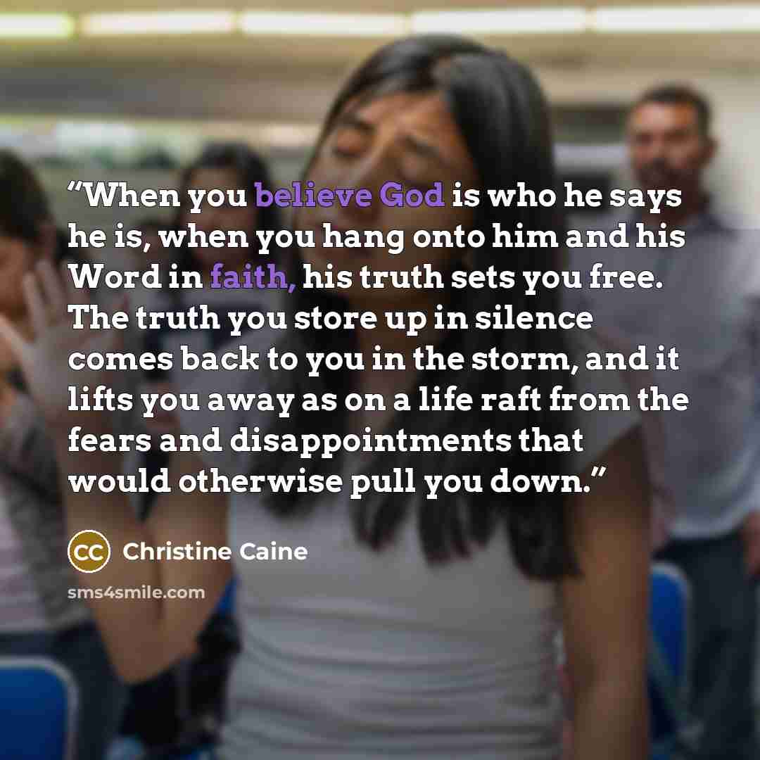 “When you believe God is who he says he is, when you hang onto him and his Word in faith, his truth sets you free. The truth you store up in silence comes back to you in the storm, and it lifts you away as on a life raft from the fears and disappointments that would otherwise pull you down.” quote by Christine Caine