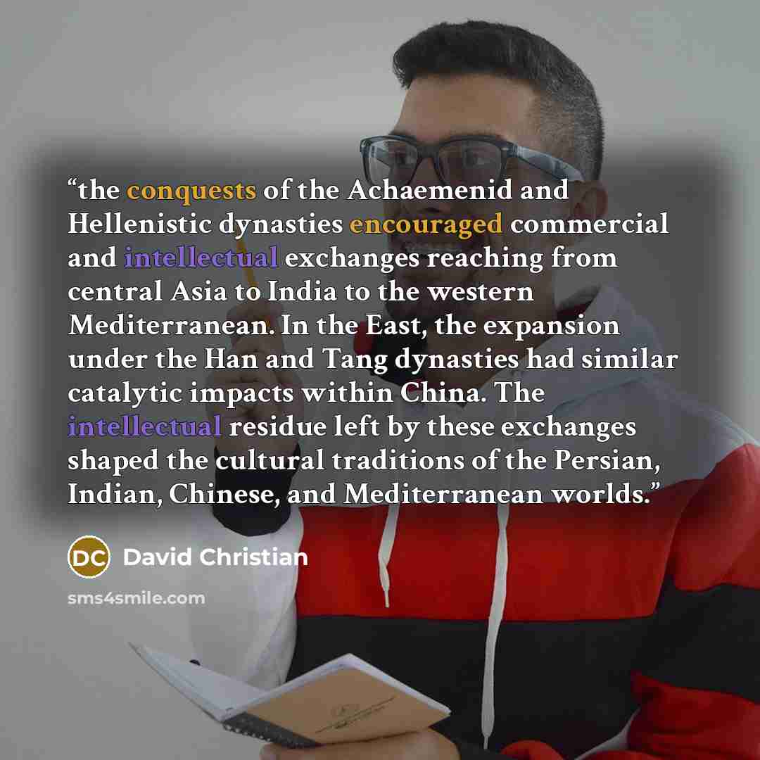 “the conquests of the Achaemenid and Hellenistic dynasties encouraged commercial and intellectual exchanges reaching from central Asia to India to the western Mediterranean. In the East, the expansion under the Han and Tang dynasties had similar catalytic impacts within China. The intellectual…” quote by David Christian