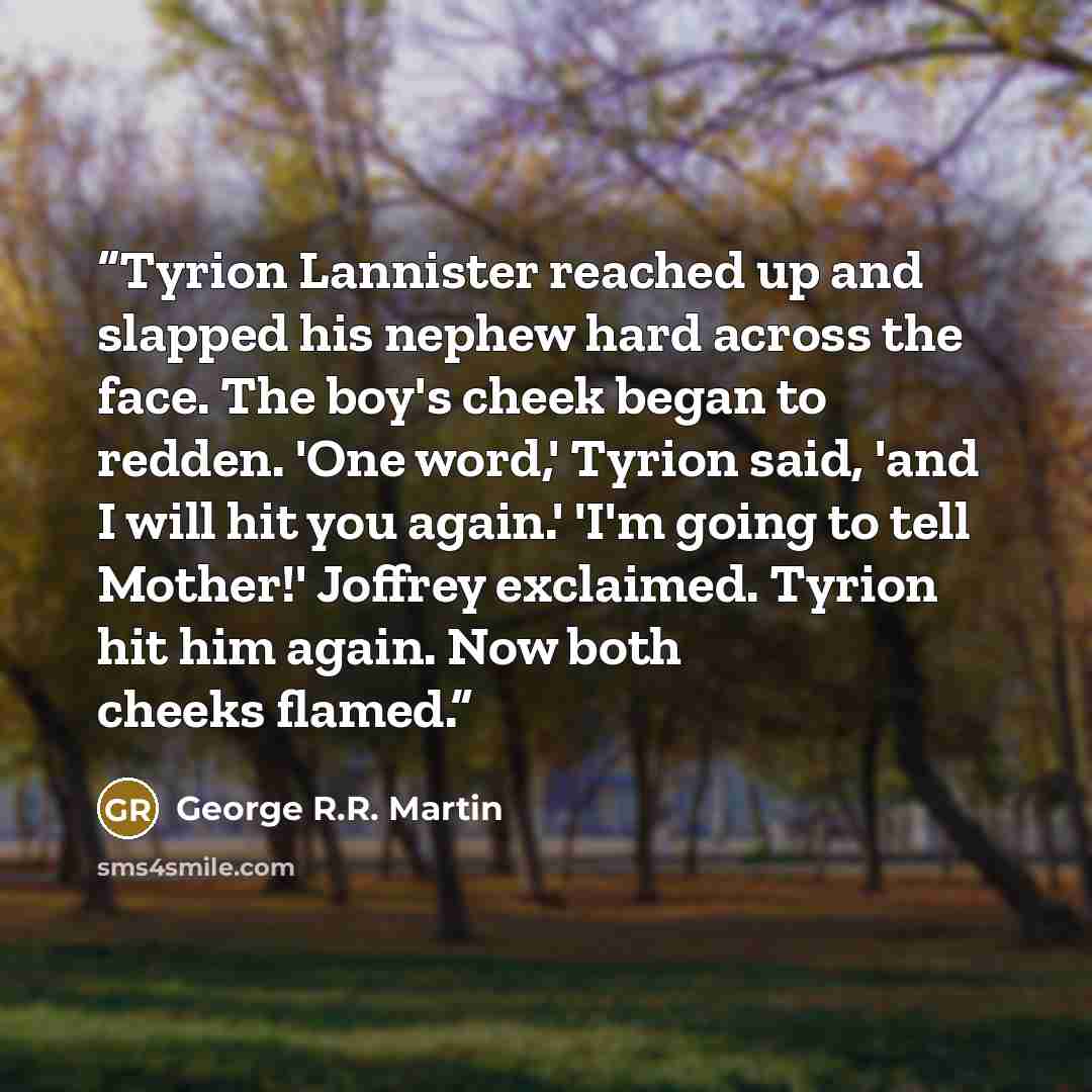 “Tyrion Lannister reached up and slapped his nephew hard across the face. The boy's cheek began to redden. 'One word,' Tyrion said, 'and I will hit you again.' 'I'm going to tell Mother!' Joffrey exclaimed. Tyrion hit him again. Now both cheeks flamed.” quote by George R.R. Martin
