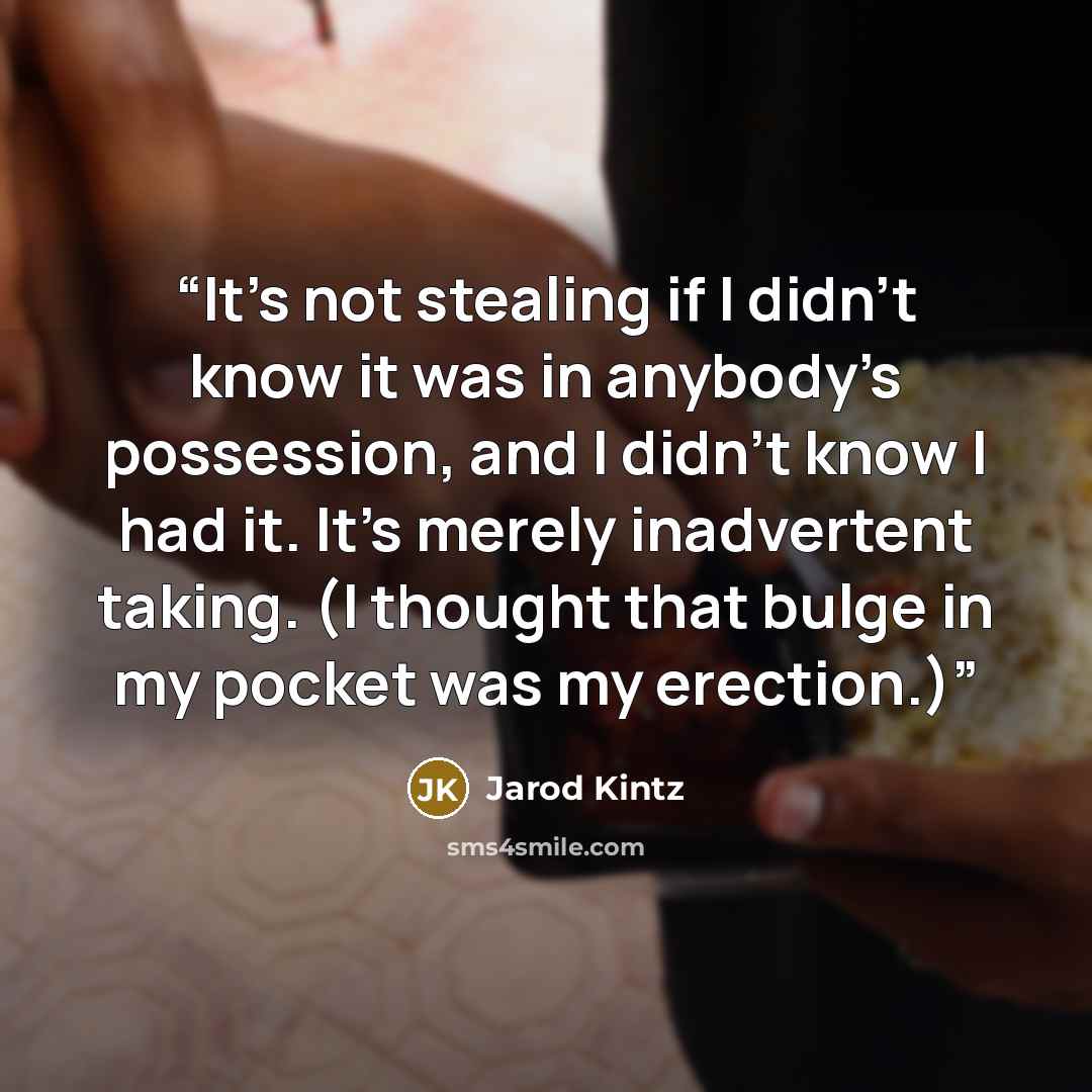 “It’s not stealing if I didn’t know it was in anybody’s possession, and I didn’t know I had it. It’s merely inadvertent taking. (I thought that bulge in my pocket was my erection.)” quote by Jarod Kintz