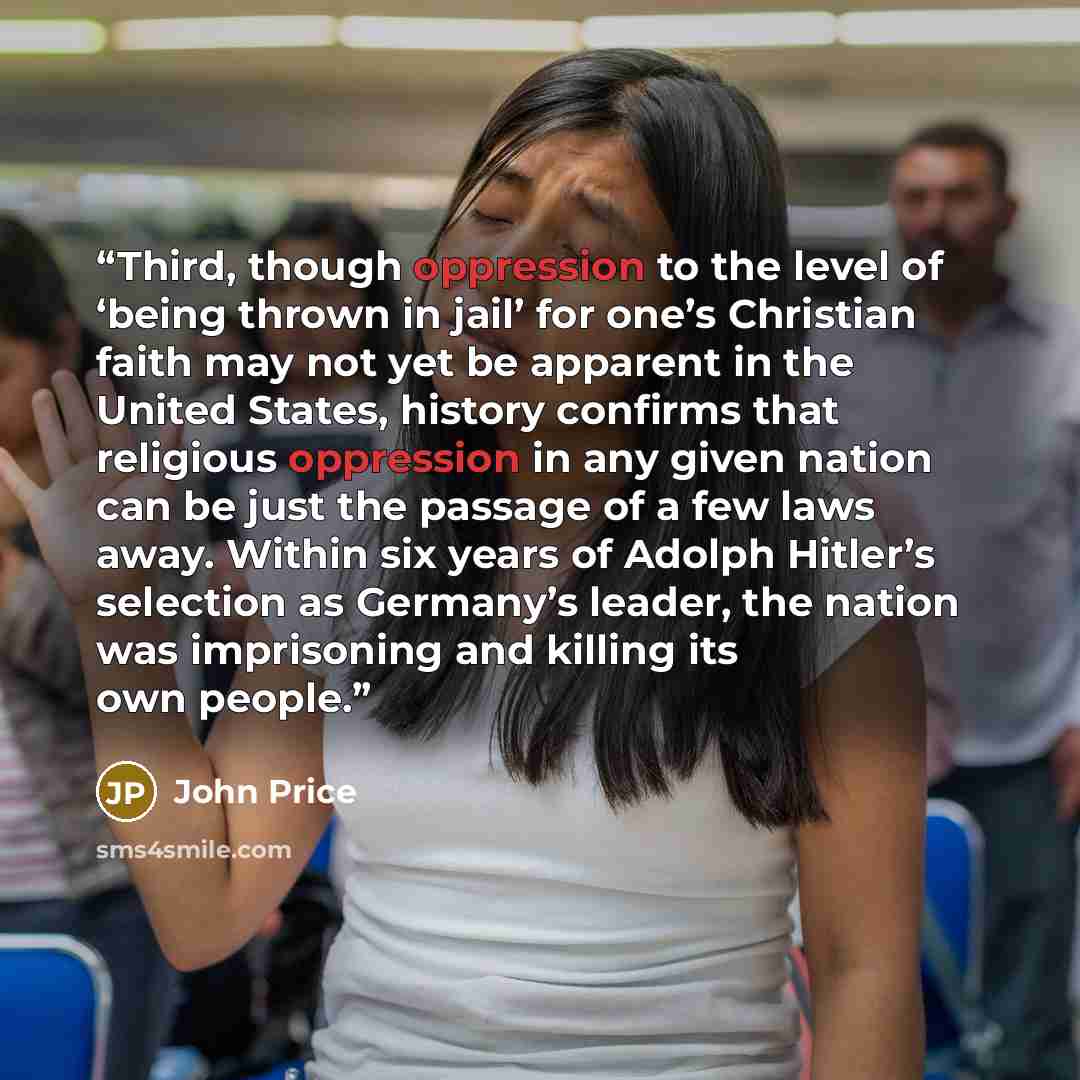 “Third, though oppression to the level of ‘being thrown in jail’ for one’s Christian faith may not yet be apparent in the United States, history confirms that religious oppression in any given nation can be just the passage of a few laws away. Within six years of Adolph Hitler’s selection as…” quote by John Price