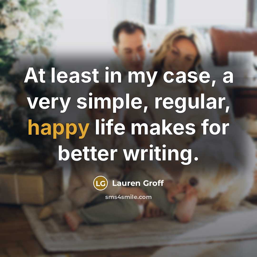 “At least in my case, a very simple, regular, happy…” quote by Lauren Groff