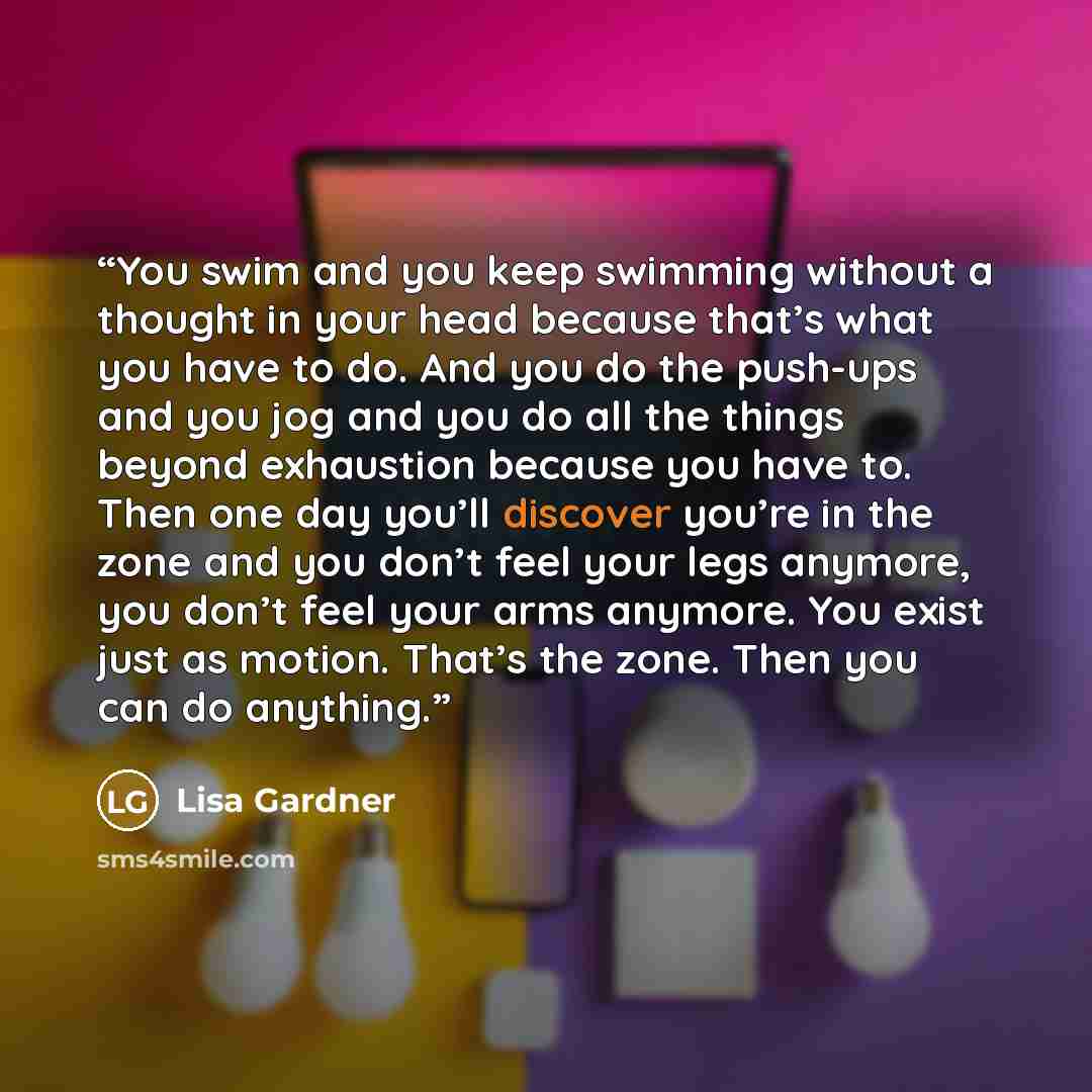 “You swim and you keep swimming without a thought in your head because that’s what you have to do. And you do the push-ups and you jog and you do all the things beyond exhaustion because you have to. Then one day you’ll discover you’re in the zone and you don’t feel your legs anymore, you don’t…” quote by Lisa Gardner