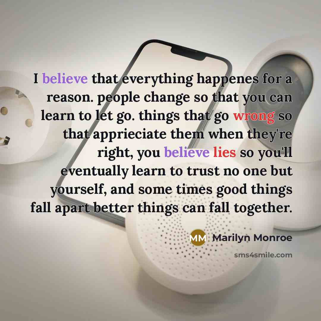 “I believe that everything happenes for a reason. people change so that you can learn to let go. things that go wrong so that apprieciate them when they're right, you believe lies so you'll eventually learn to trust no one but yourself, and some times good things fall apart better things can fall…” quote by Marilyn Monroe