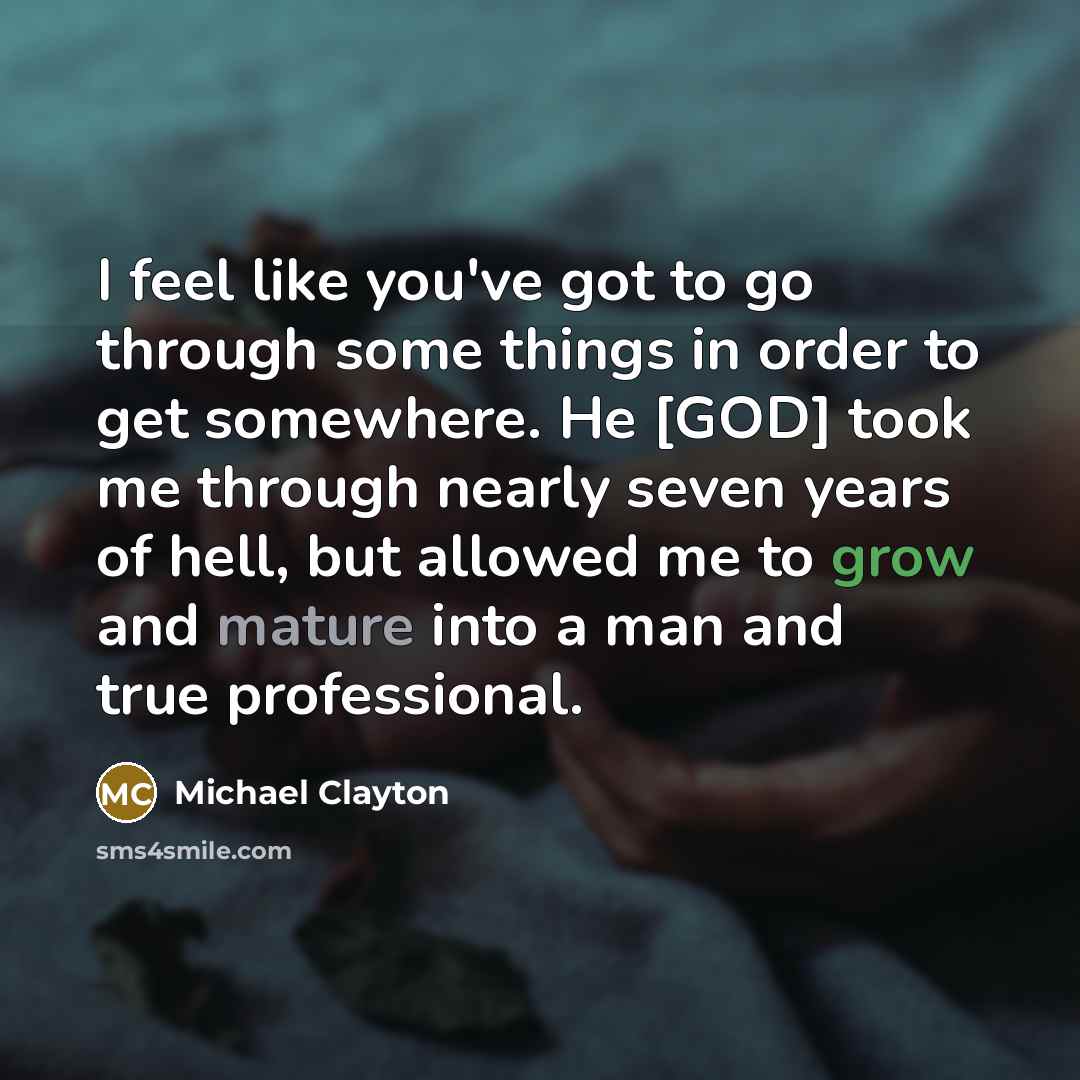 “I feel like you've got to go through some things in order to get somewhere. He [GOD] took me through nearly seven years of hell, but allowed me to grow and mature into a man and true professional.” quote by Michael Clayton
