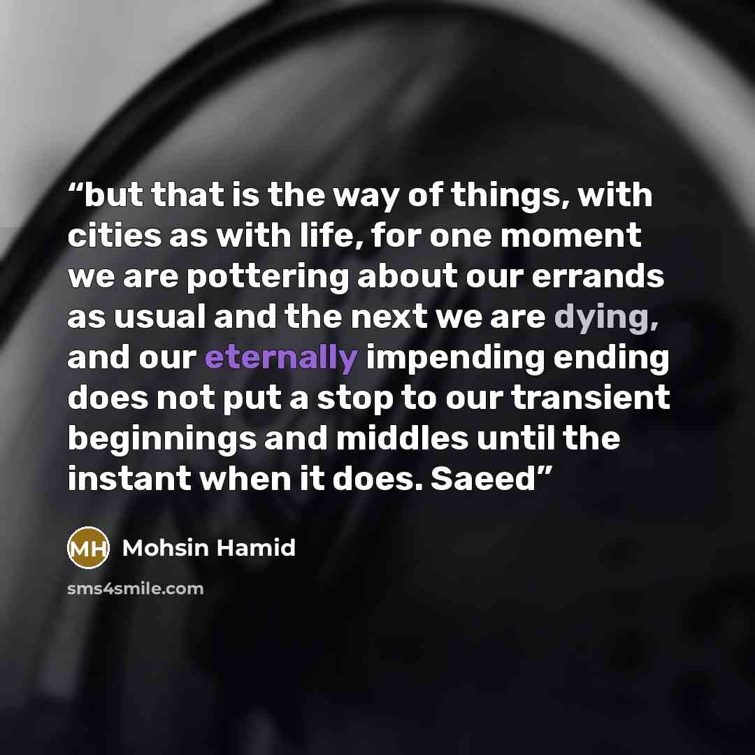 “but that is the way of things, with cities as with life, for one moment we are pottering about our errands as usual and the next we are dying, and our eternally impending ending does not put a stop to our transient beginnings and middles until the instant when it does. Saeed” quote by Mohsin Hamid