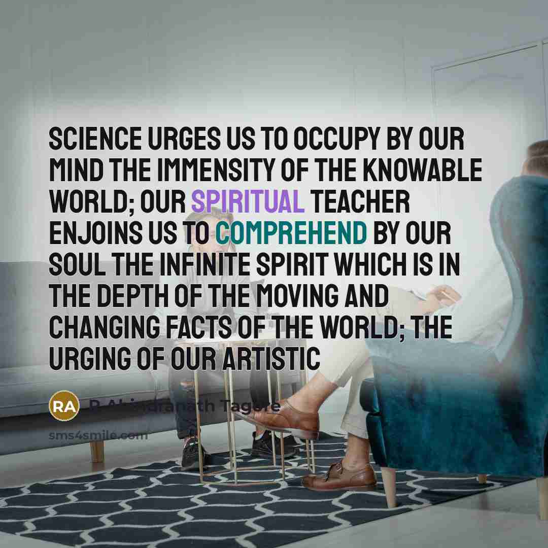 “Science urges us to occupy by our mind the immensity of the knowable world; our spiritual teacher enjoins us to comprehend by our soul the infinite spirit which is in the depth of the moving and changing facts of the world; the urging of our artistic” quote by R Abindranath Tagore