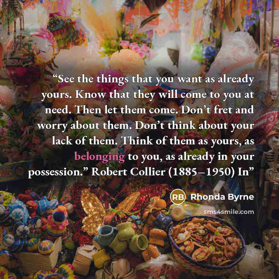 “See the things that you want as already yours. Know that they will come to you at need. Then let them come. Don’t fret and worry about them. Don’t think about your lack of them. Think of them as yours, as belonging to you, as already in your possession.” Robert Collier (1885–1950) In” quote by Rhonda Byrne