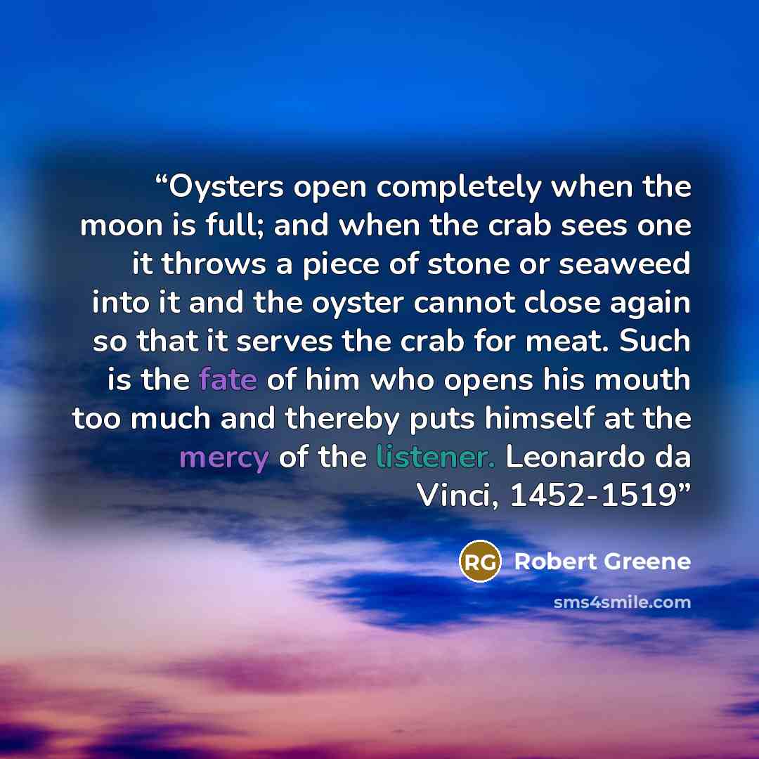 “Oysters open completely when the moon is full; and when the crab sees one it throws a piece of stone or seaweed into it and the oyster cannot close again so that it serves the crab for meat. Such is the fate of him who opens his mouth too much and thereby puts himself at the mercy of the listener…” quote by Robert Greene