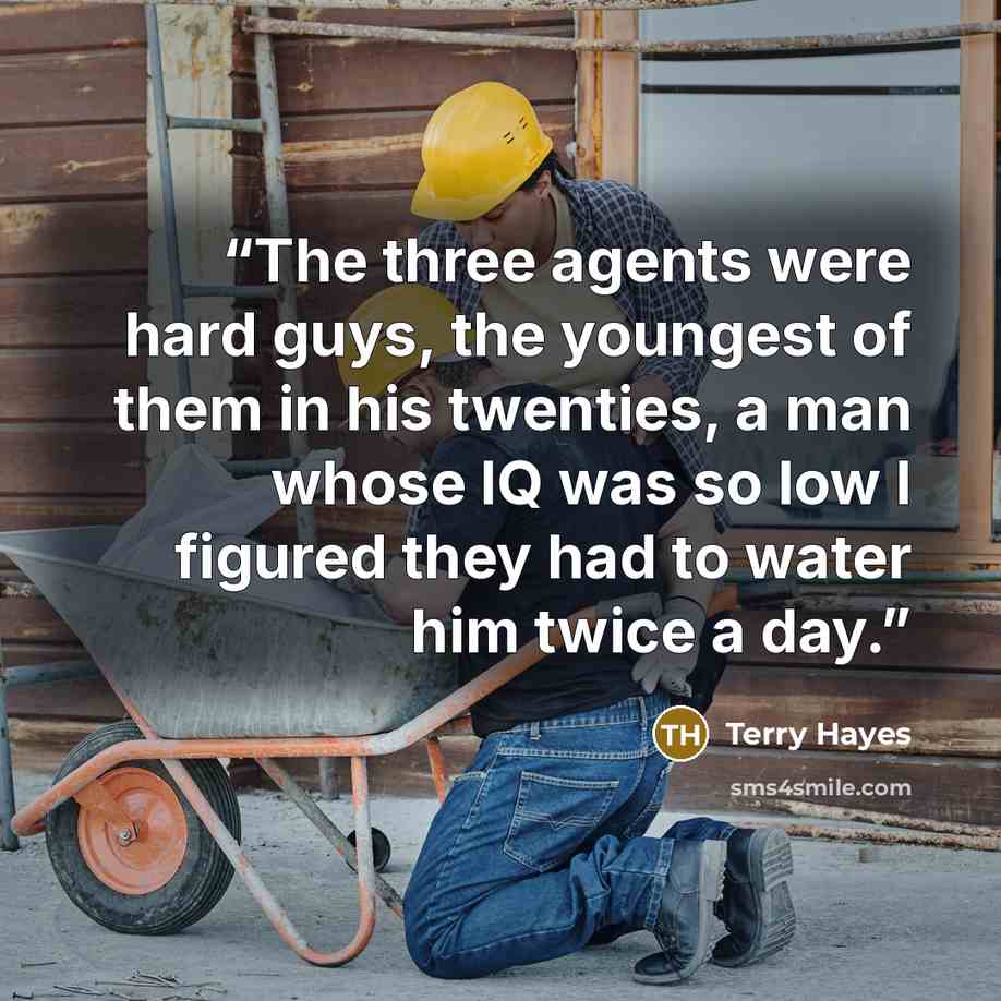 “The three agents were hard guys, the youngest of them in his twenties, a man whose IQ was so low I figured they had to water him twice a day.” quote by Terry Hayes