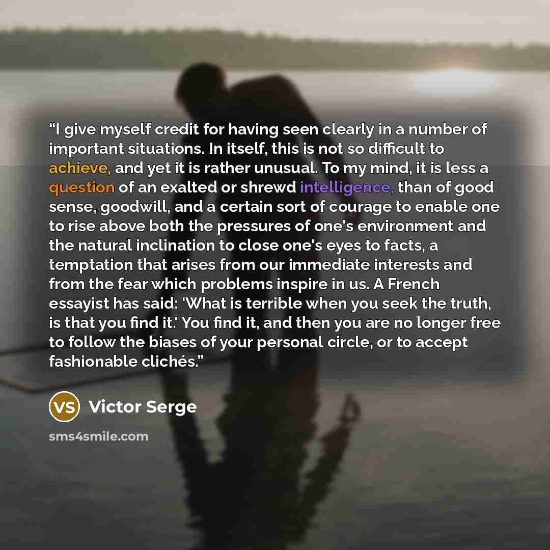 “I give myself credit for having seen clearly in a number of important situations. In itself, this is not so difficult to achieve, and yet it is rather unusual. To my mind, it is less a question of an exalted or shrewd intelligence, than of good sense, goodwill, and a certain sort of courage to…” quote by Victor Serge