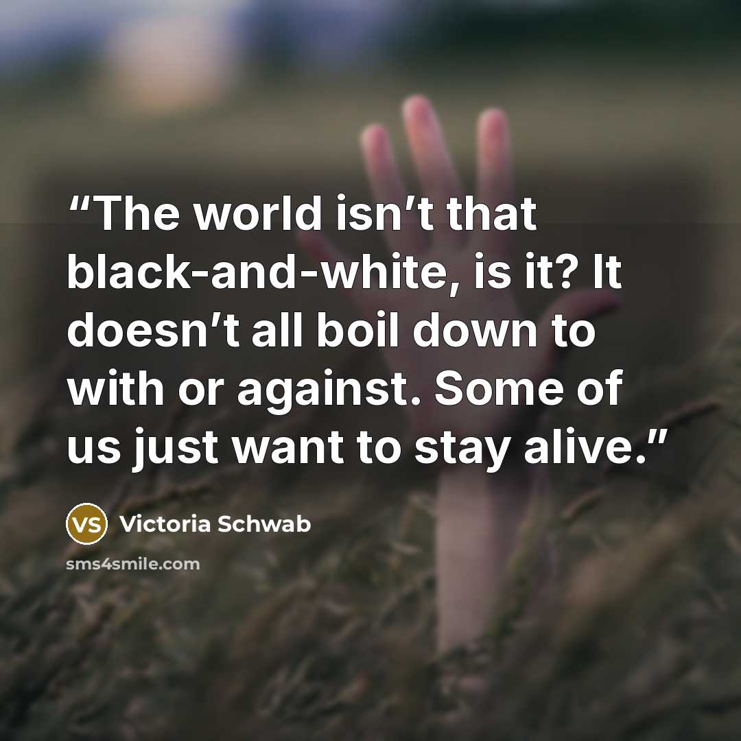 “The world isn’t that black-and-white, is it? It doesn’t all boil down to with or against. Some of us just want to stay alive.” quote by Victoria Schwab