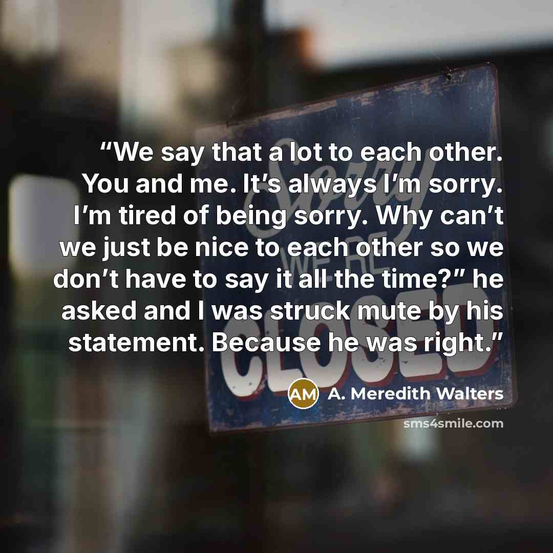 “We say that a lot to each other. You and me. It’s always I’m sorry. I’m tired of being sorry. Why can’t we just be nice to each other so we don’t have to say it all the time?” he asked and I was struck mute by his statement. Because he was right.” quote by A. Meredith Walters