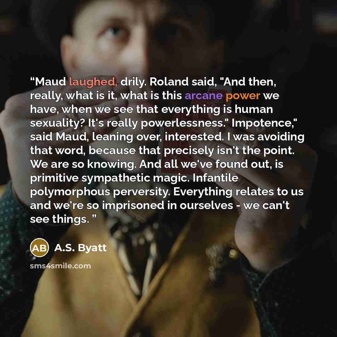 “Maud laughed, drily. Roland said, "And then, really, what is it, what is this arcane power we have, when we see that everything is human sexuality? It's really powerlessness." Impotence," said Maud, leaning over, interested. I was avoiding that word, because that precisely isn't the point. We are…” quote by A.S. Byatt