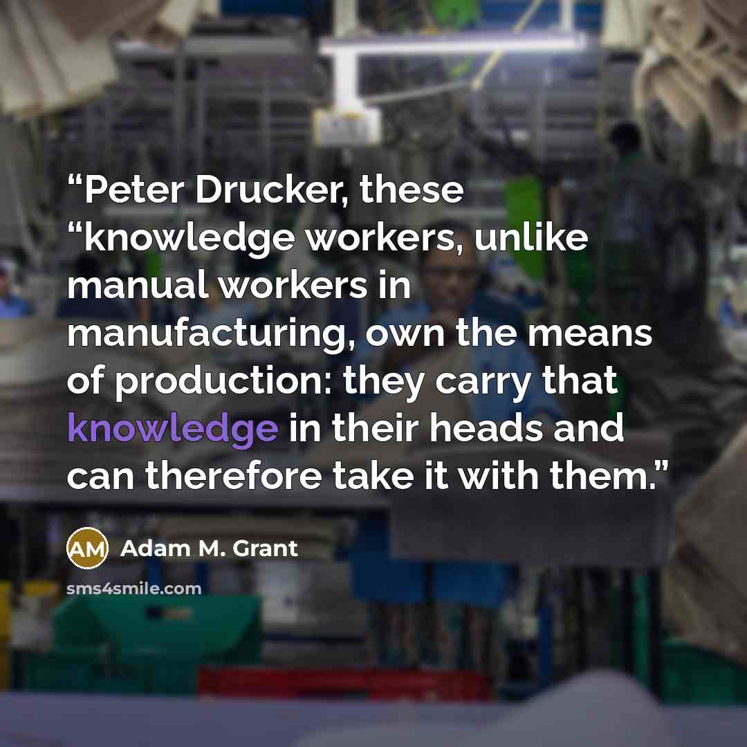 “Peter Drucker, these “knowledge workers, unlike manual workers in manufacturing, own the means of production: they carry that knowledge in their heads and can therefore take it with them.” quote by Adam M. Grant