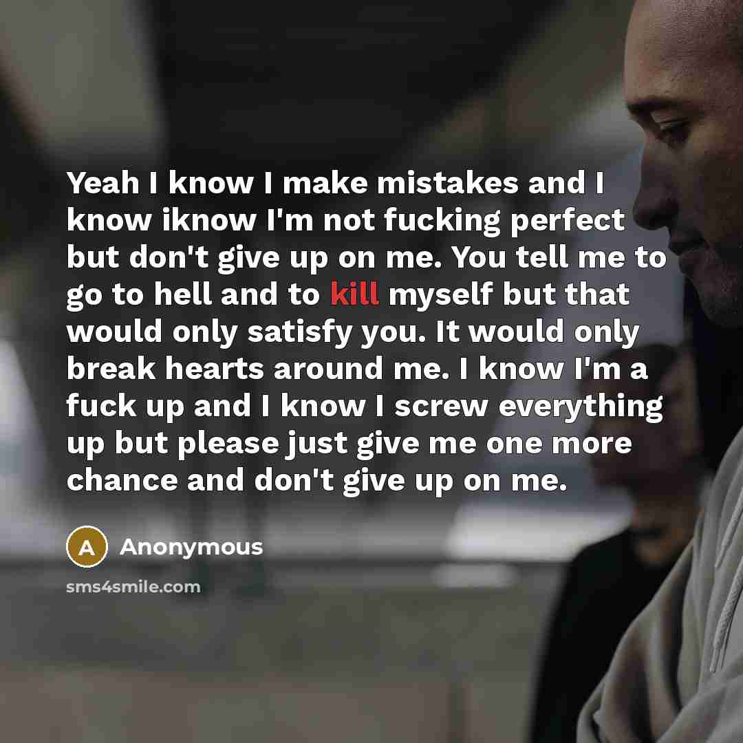“Yeah I know I make mistakes and I know iknow I'm not fucking perfect but don't give up on me. You tell me to go to hell and to kill myself but that would only satisfy you. It would only break hearts around me. I know I'm a fuck up and I know I screw everything up but please just give me one more…” quote by Anonymous