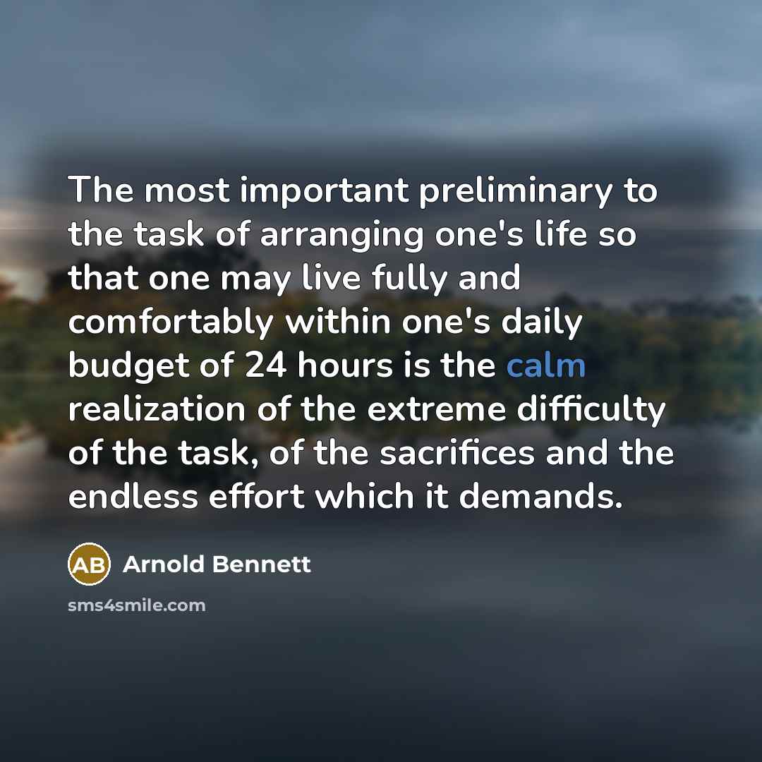 “The most important preliminary to the task of arranging one's life so that one may live fully and comfortably within one's daily budget of 24 hours is the calm realization of the extreme difficulty of the task, of the sacrifices and the endless effort which it demands.” quote by Arnold Bennett